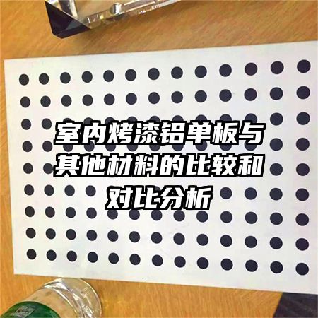 室内烤漆铝单板与其他材料的比较和对比分析